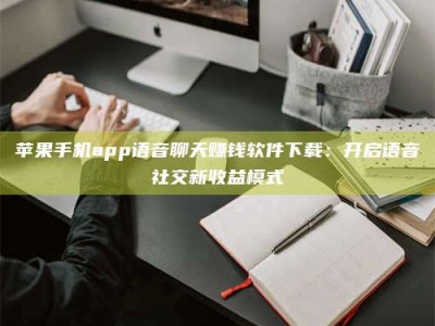 石家庄苹果手机app语音聊天赚钱软件下载：开启语音社交新收益模式